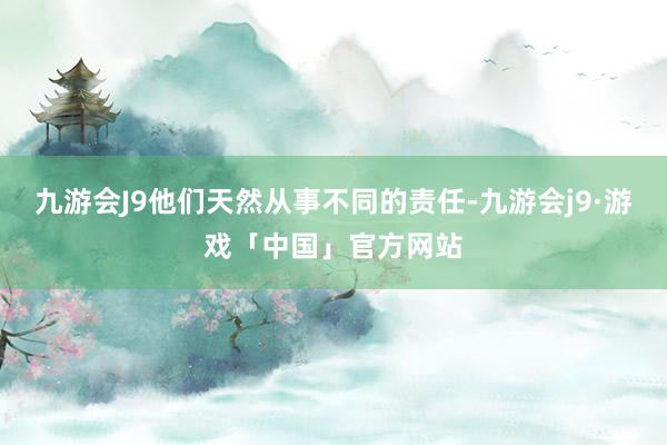 九游会J9他们天然从事不同的责任-九游会j9·游戏「中国」官方网站