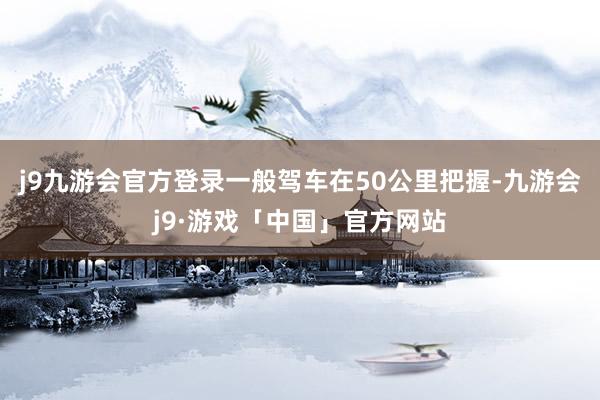 j9九游会官方登录一般驾车在50公里把握-九游会j9·游戏「中国」官方网站