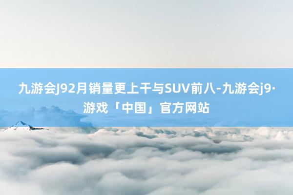 九游会J92月销量更上干与SUV前八-九游会j9·游戏「中国」官方网站