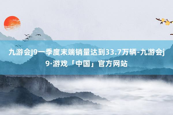 九游会J9一季度末端销量达到33.7万辆-九游会j9·游戏「中国」官方网站