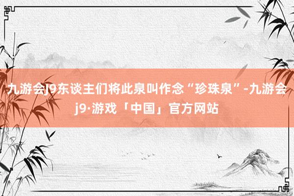 九游会J9东谈主们将此泉叫作念“珍珠泉”-九游会j9·游戏「中国」官方网站