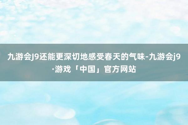 九游会J9还能更深切地感受春天的气味-九游会j9·游戏「中国」官方网站