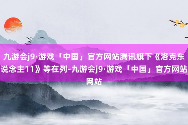 九游会j9·游戏「中国」官方网站腾讯旗下《洛克东说念主11》等在列-九游会j9·游戏「中国」官方网站