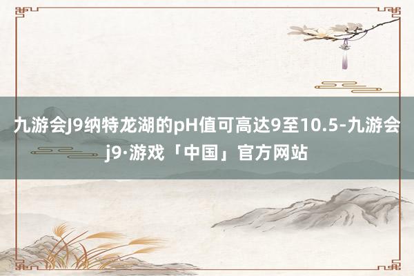 九游会J9纳特龙湖的pH值可高达9至10.5-九游会j9·游戏「中国」官方网站