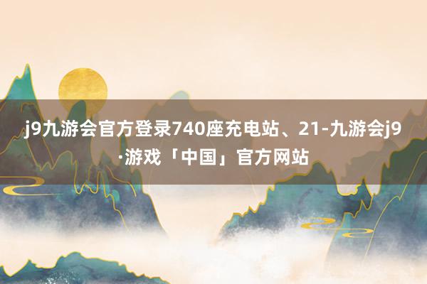 j9九游会官方登录740座充电站、21-九游会j9·游戏「中国」官方网站