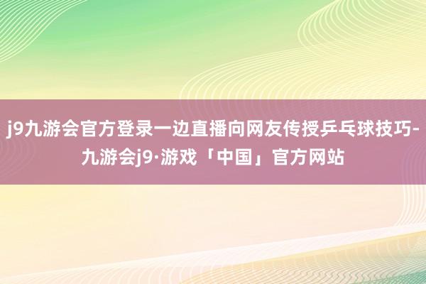j9九游会官方登录一边直播向网友传授乒乓球技巧-九游会j9·游戏「中国」官方网站