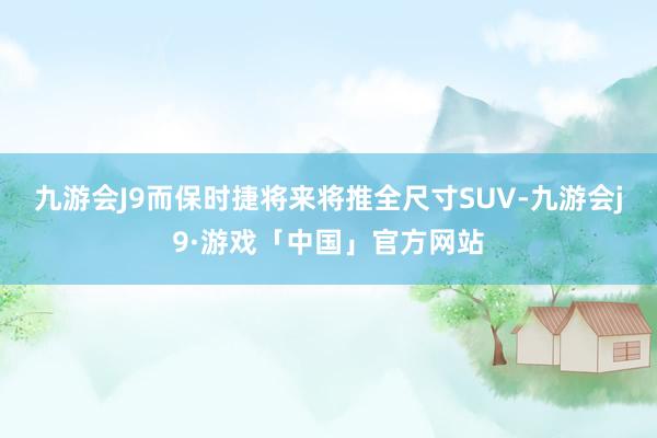 九游会J9而保时捷将来将推全尺寸SUV-九游会j9·游戏「中国」官方网站