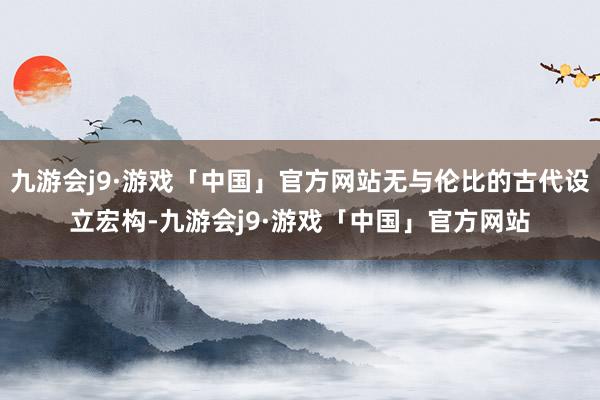 九游会j9·游戏「中国」官方网站无与伦比的古代设立宏构-九游会j9·游戏「中国」官方网站