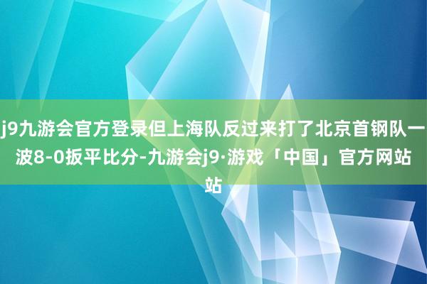 j9九游会官方登录但上海队反过来打了北京首钢队一波8-0扳平比分-九游会j9·游戏「中国」官方网站