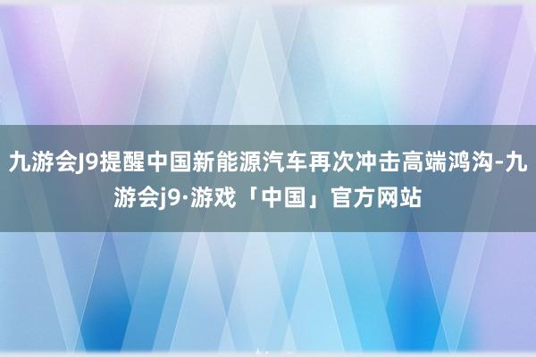 九游会J9提醒中国新能源汽车再次冲击高端鸿沟-九游会j9·游戏「中国」官方网站