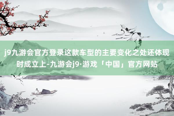 j9九游会官方登录这款车型的主要变化之处还体现时成立上-九游会j9·游戏「中国」官方网站