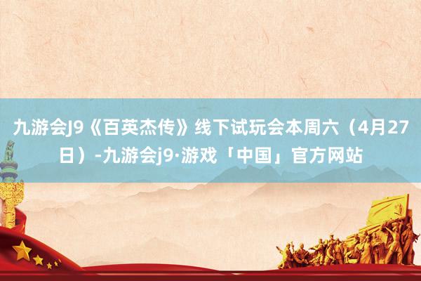 九游会J9《百英杰传》线下试玩会本周六（4月27日）-九游会j9·游戏「中国」官方网站