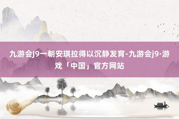 九游会J9一朝安琪拉得以沉静发育-九游会j9·游戏「中国」官方网站