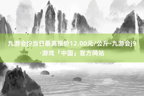 九游会J9当日最高报价12.00元/公斤-九游会j9·游戏「中国」官方网站