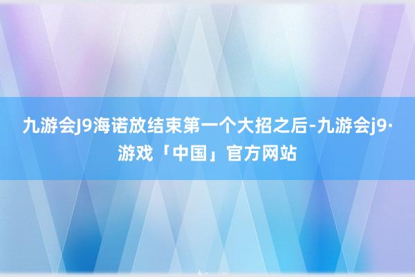 九游会J9海诺放结束第一个大招之后-九游会j9·游戏「中国」官方网站