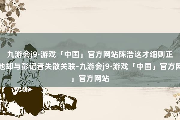 九游会j9·游戏「中国」官方网站陈浩这才细则正本他却与彭记者失散关联-九游会j9·游戏「中国」官方网站