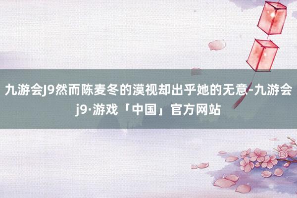 九游会J9然而陈麦冬的漠视却出乎她的无意-九游会j9·游戏「中国」官方网站