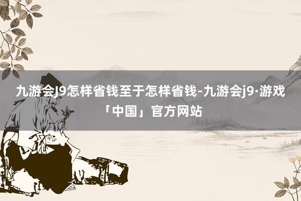 九游会J9怎样省钱至于怎样省钱-九游会j9·游戏「中国」官方网站