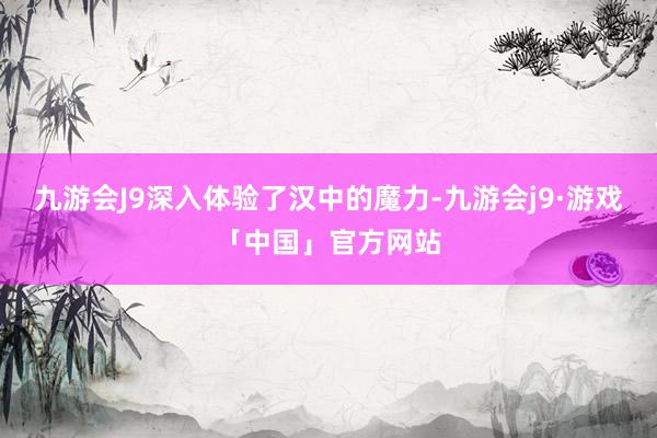 九游会J9深入体验了汉中的魔力-九游会j9·游戏「中国」官方网站