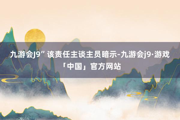 九游会J9”该责任主谈主员暗示-九游会j9·游戏「中国」官方网站