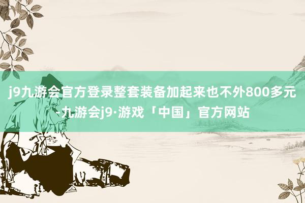 j9九游会官方登录整套装备加起来也不外800多元-九游会j9·游戏「中国」官方网站