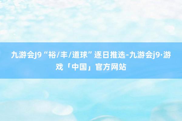 九游会J9“裕/丰/道球”逐日推选-九游会j9·游戏「中国」官方网站