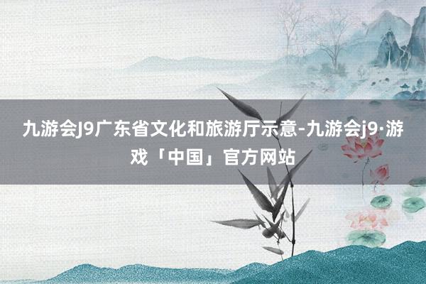 九游会J9广东省文化和旅游厅示意-九游会j9·游戏「中国」官方网站