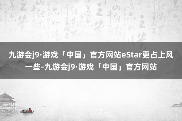 九游会j9·游戏「中国」官方网站eStar更占上风一些-九游会j9·游戏「中国」官方网站