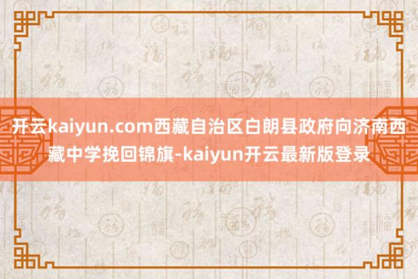 开云kaiyun.com西藏自治区白朗县政府向济南西藏中学挽回锦旗-kaiyun开云最新版登录
