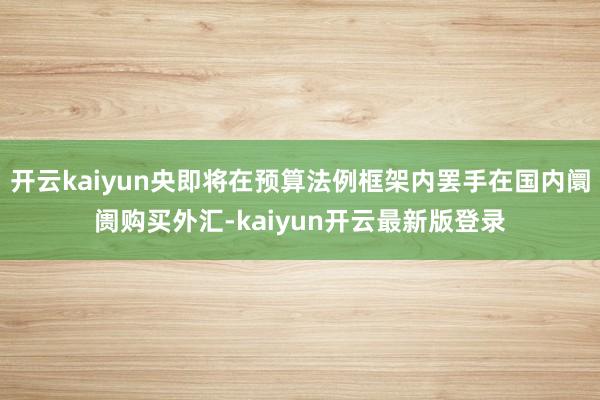 开云kaiyun央即将在预算法例框架内罢手在国内阛阓购买外汇-kaiyun开云最新版登录