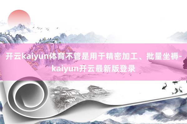 开云kaiyun体育不管是用于精密加工、批量坐褥-kaiyun开云最新版登录