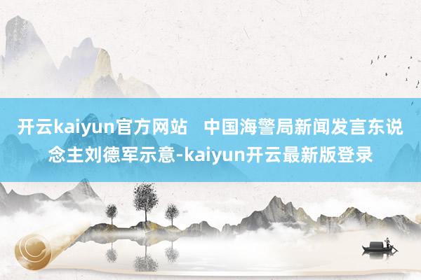 开云kaiyun官方网站   中国海警局新闻发言东说念主刘德军示意-kaiyun开云最新版登录