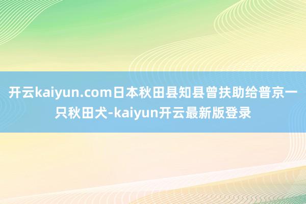 开云kaiyun.com日本秋田县知县曾扶助给普京一只秋田犬-kaiyun开云最新版登录