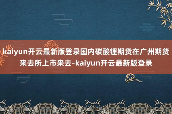 kaiyun开云最新版登录国内碳酸锂期货在广州期货来去所上市来去-kaiyun开云最新版登录