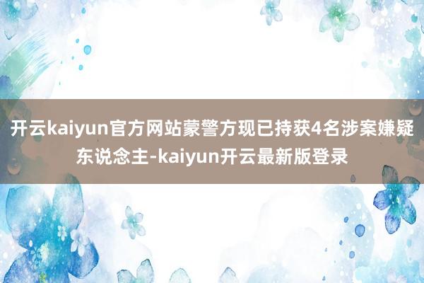 开云kaiyun官方网站蒙警方现已持获4名涉案嫌疑东说念主-kaiyun开云最新版登录