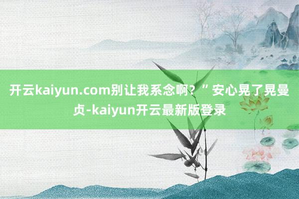 开云kaiyun.com别让我系念啊？”安心晃了晃曼贞-kaiyun开云最新版登录