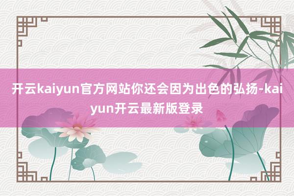 开云kaiyun官方网站你还会因为出色的弘扬-kaiyun开云最新版登录