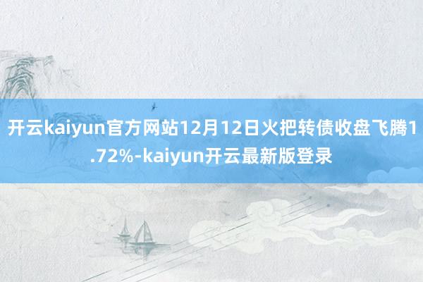 开云kaiyun官方网站12月12日火把转债收盘飞腾1.72%-kaiyun开云最新版登录