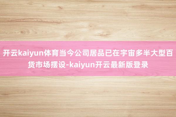开云kaiyun体育当今公司居品已在宇宙多半大型百货市场摆设-kaiyun开云最新版登录