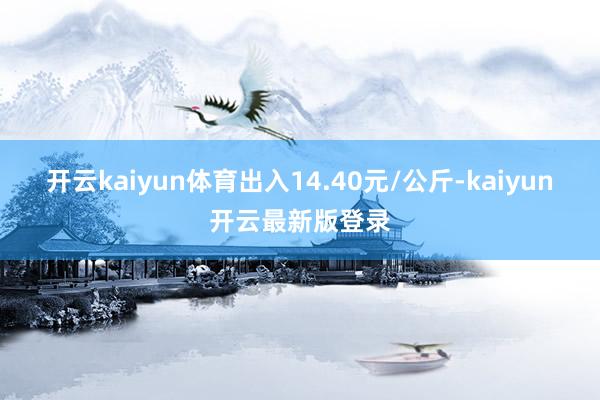 开云kaiyun体育出入14.40元/公斤-kaiyun开云最新版登录