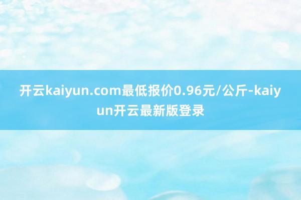 开云kaiyun.com最低报价0.96元/公斤-kaiyun开云最新版登录