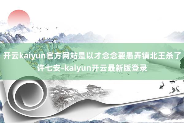 开云kaiyun官方网站是以才念念要愚弄镇北王杀了许七安-kaiyun开云最新版登录
