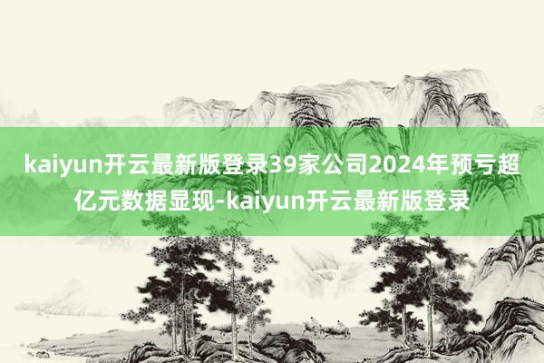 kaiyun开云最新版登录　　39家公司2024年预亏超亿元　　数据显现-kaiyun开云最新版登录