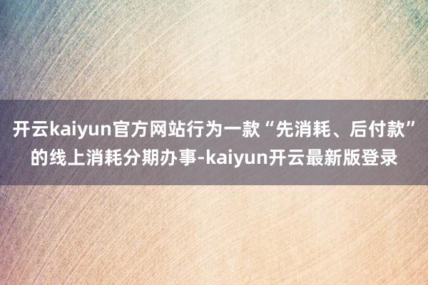 开云kaiyun官方网站行为一款“先消耗、后付款”的线上消耗分期办事-kaiyun开云最新版登录
