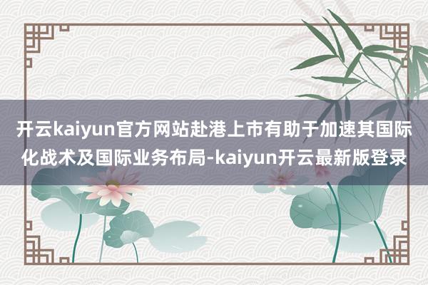 开云kaiyun官方网站赴港上市有助于加速其国际化战术及国际业务布局-kaiyun开云最新版登录