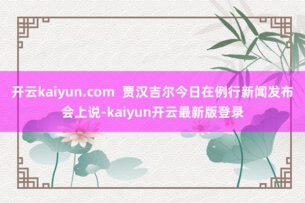 开云kaiyun.com  贾汉吉尔今日在例行新闻发布会上说-kaiyun开云最新版登录