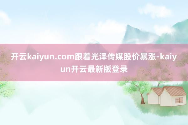 开云kaiyun.com　　跟着光泽传媒股价暴涨-kaiyun开云最新版登录