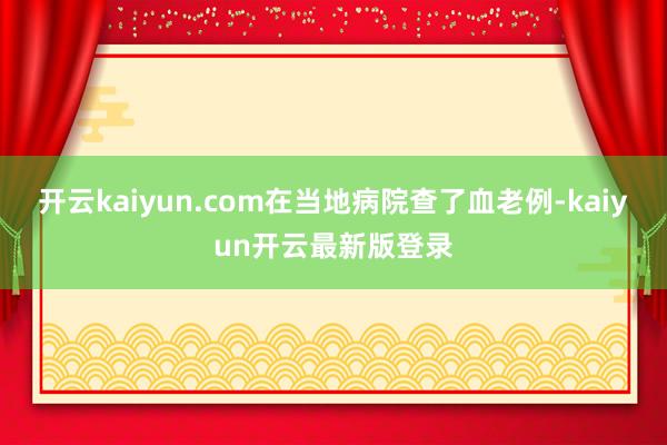 开云kaiyun.com在当地病院查了血老例-kaiyun开云最新版登录