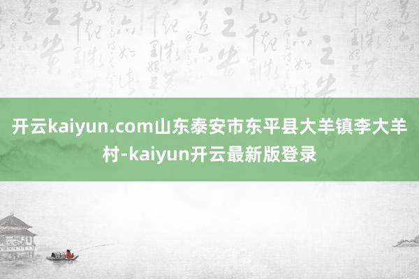 开云kaiyun.com山东泰安市东平县大羊镇李大羊村-kaiyun开云最新版登录