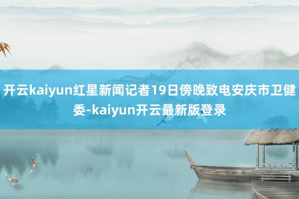 开云kaiyun红星新闻记者19日傍晚致电安庆市卫健委-kaiyun开云最新版登录